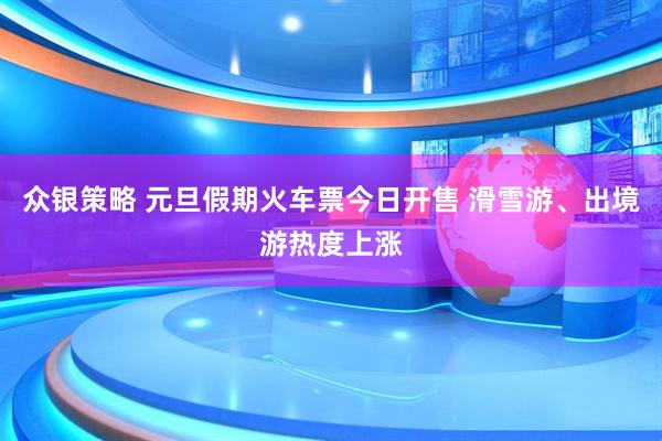 众银策略 元旦假期火车票今日开售 滑雪游、出境游热度上涨