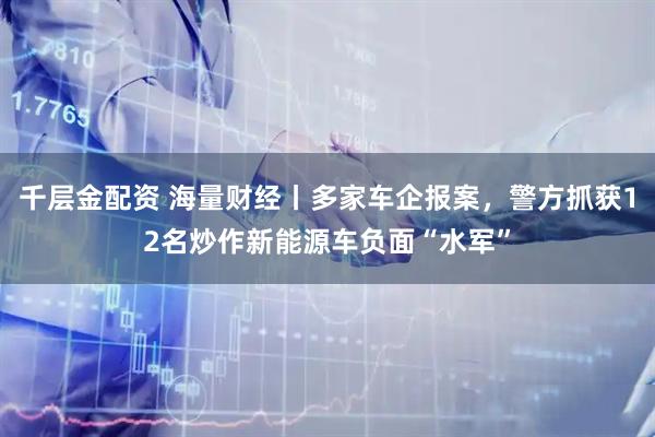 千层金配资 海量财经丨多家车企报案，警方抓获12名炒作新能源车负面“水军”