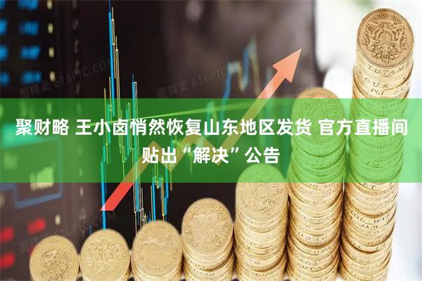 聚财略 王小卤悄然恢复山东地区发货 官方直播间贴出“解决”公告