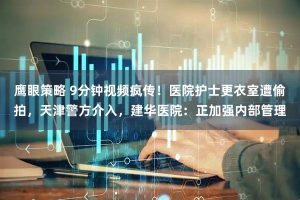 鹰眼策略 9分钟视频疯传！医院护士更衣室遭偷拍，天津警方介入，建华医院：正加强内部管理