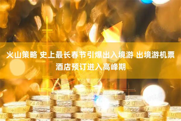 火山策略 史上最长春节引爆出入境游 出境游机票酒店预订进入高峰期
