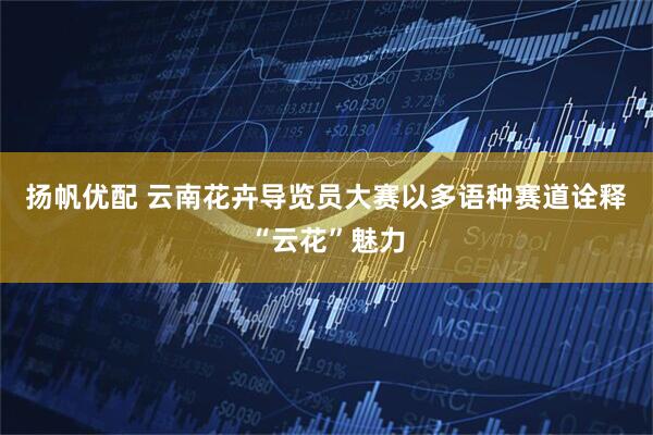 扬帆优配 云南花卉导览员大赛以多语种赛道诠释“云花”魅力