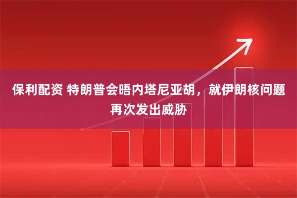 保利配资 特朗普会晤内塔尼亚胡，就伊朗核问题再次发出威胁