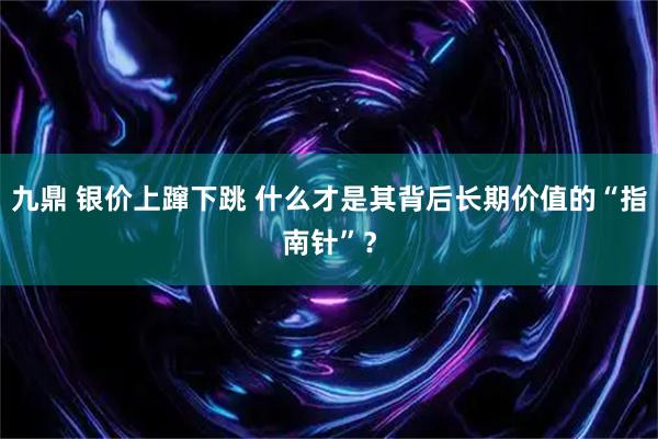 九鼎 银价上蹿下跳 什么才是其背后长期价值的“指南针”？