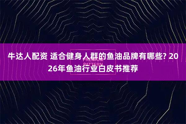 牛达人配资 适合健身人群的鱼油品牌有哪些? 2026年鱼油行业白皮书推荐
