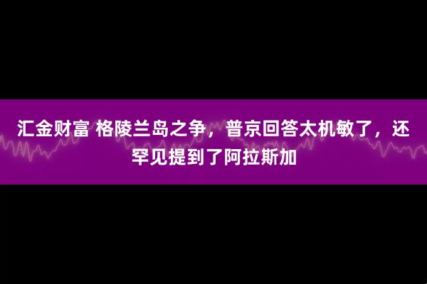 汇金财富 格陵兰岛之争，普京回答太机敏了，还罕见提到了阿拉斯加