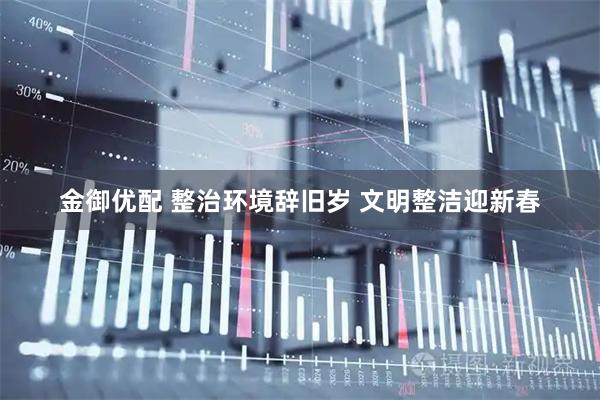 金御优配 整治环境辞旧岁 文明整洁迎新春