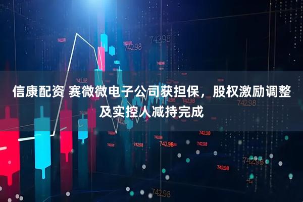 信康配资 赛微微电子公司获担保，股权激励调整及实控人减持完成