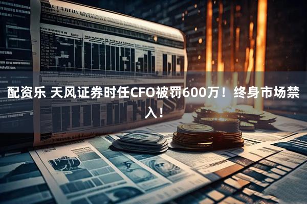配资乐 天风证券时任CFO被罚600万！终身市场禁入！
