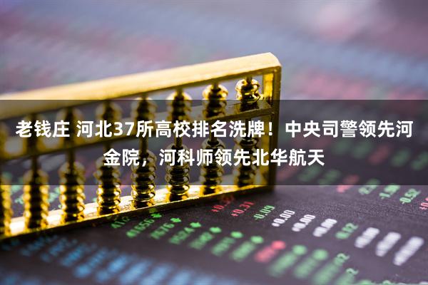 老钱庄 河北37所高校排名洗牌！中央司警领先河金院，河科师领先北华航天